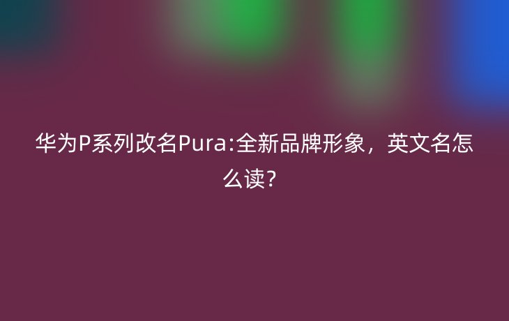 华为P系列改名Pura:全新品牌形象，英文名怎么读？_现代网新闻频道