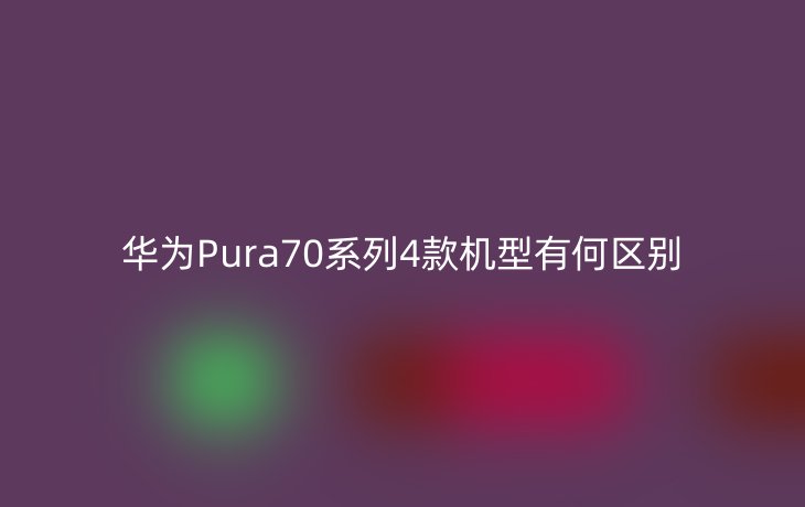 华为Pura70系列4款机型有何区别_现代网新闻频道