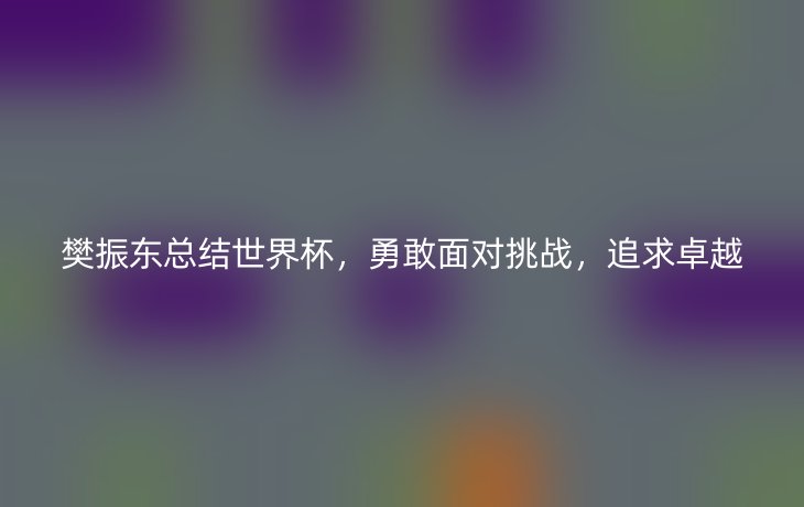 樊振东总结世界杯,勇敢面对挑战,追求卓越_现代网新闻频道
