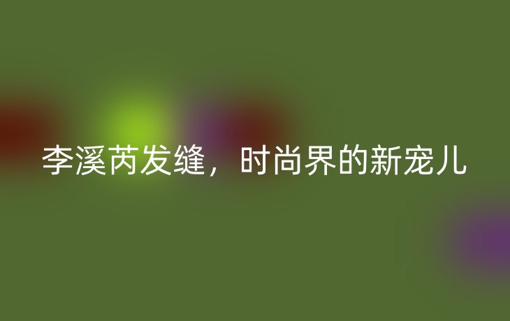 李溪芮发缝,时尚界的新宠儿_现代网新闻频道