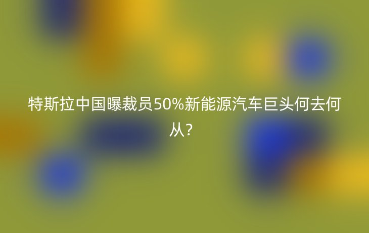 特斯拉中国曝裁员50%新能源汽车巨头何去何从?_现代网新闻频道