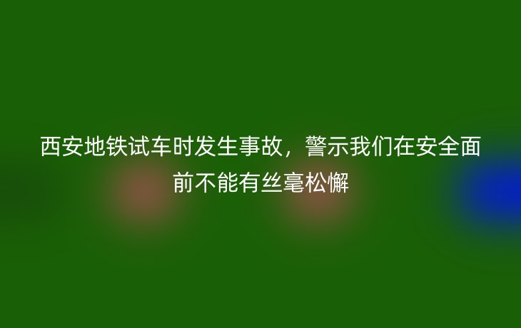 西安地铁试车时发生事故,警示我们在安全面前不能有丝毫松懈_现代网新闻频道