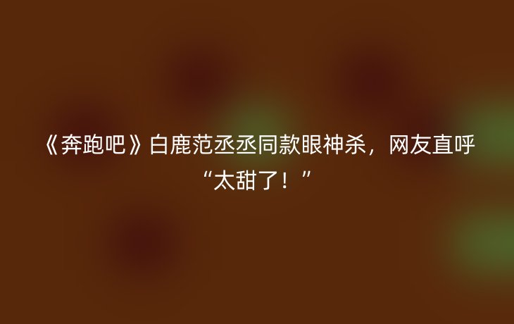 《奔跑吧》白鹿范丞丞同款眼神杀,网友直呼“太甜了!”_现代网新闻频道