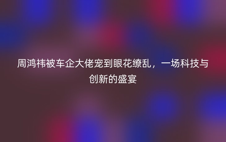 周鸿祎被车企大佬宠到眼花缭乱,一场科技与创新的盛宴_现代网新闻频道