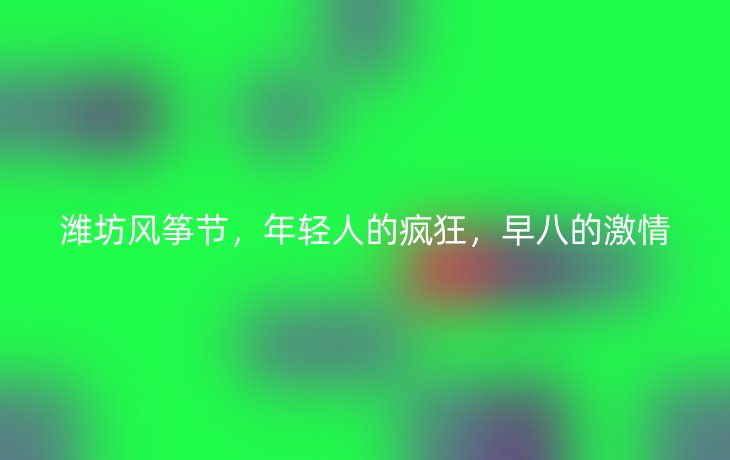 潍坊风筝节,年轻人的疯狂,早八的激情_现代网新闻频道