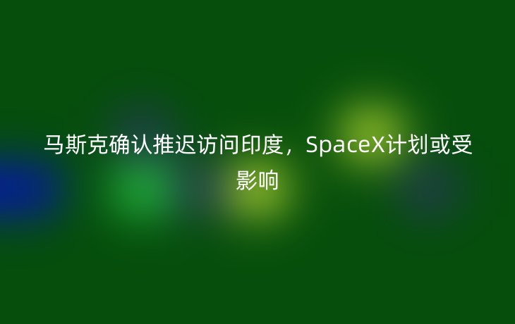 马斯克确认推迟访问印度,SpaceX计划或受影响_现代网新闻频道
