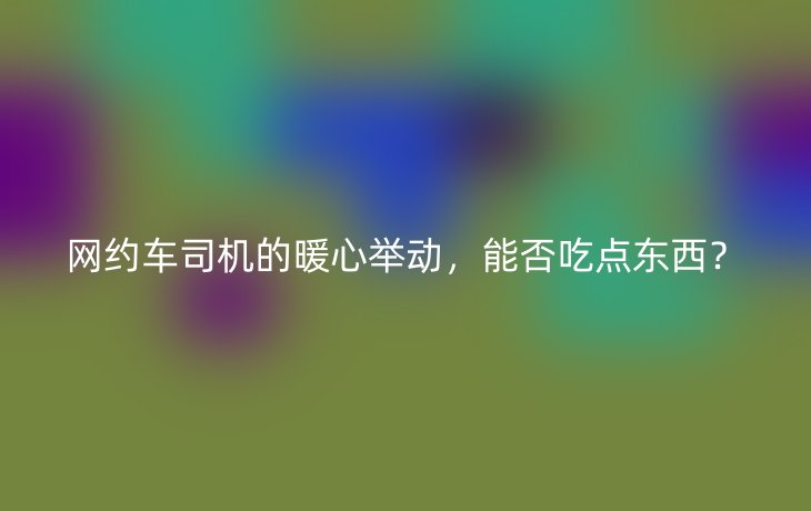 网约车司机的暖心举动,能否吃点东西?_现代网新闻频道
