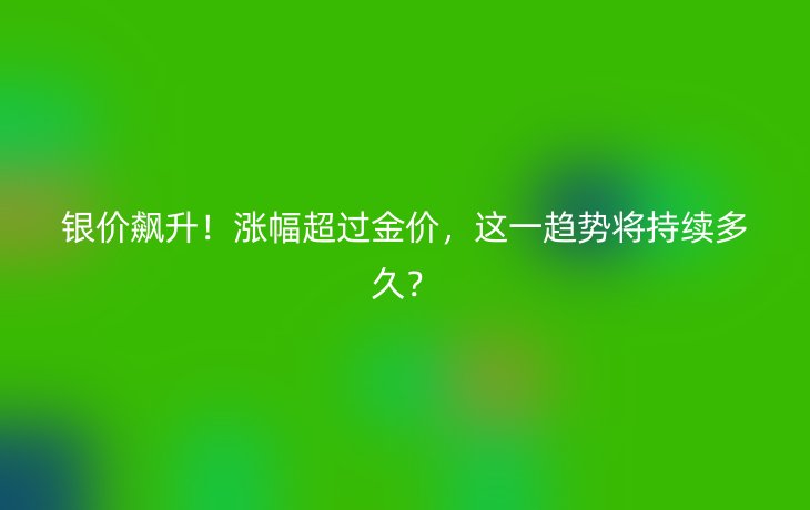 银价飙升!涨幅超过金价,这一趋势将持续多久?_现代网新闻频道