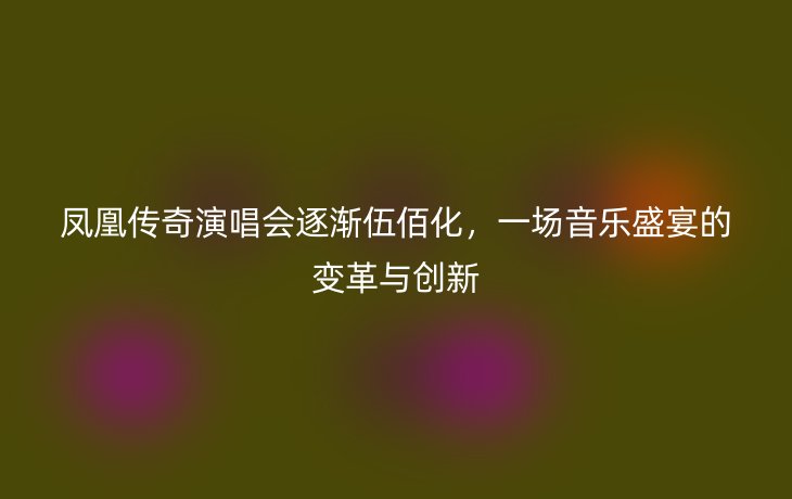 凤凰传奇演唱会逐渐伍佰化,一场音乐盛宴的变革与创新_现代网新闻频道