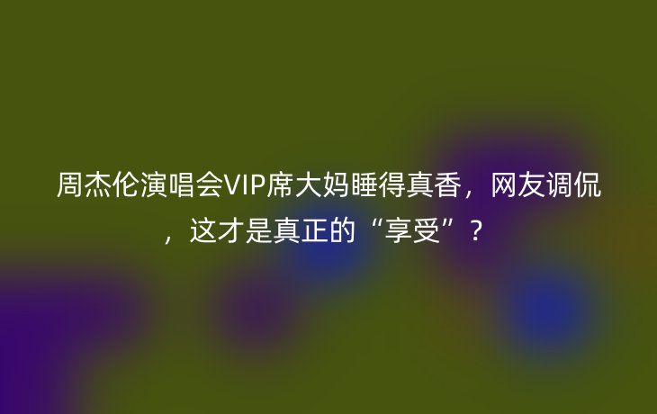 周杰伦演唱会VIP席大妈睡得真香,网友调侃,这才是真正的“享受”?_现代网新闻频道