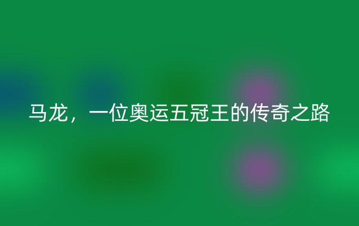 马龙,一位奥运五冠王的传奇之路_现代网新闻频道