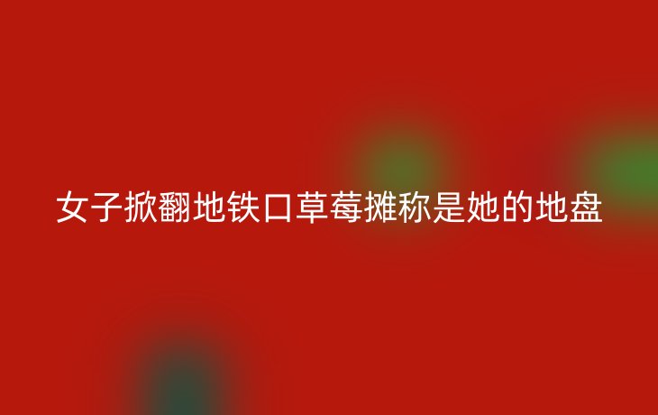 女子掀翻地铁口草莓摊称是她的地盘_现代网新闻频道