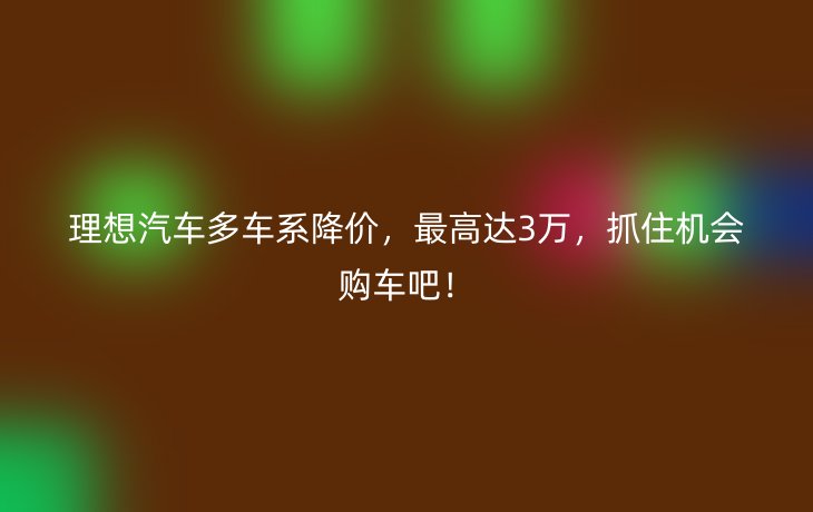 理想汽车多车系降价,最高达3万,抓住机会购车吧!_现代网新闻频道
