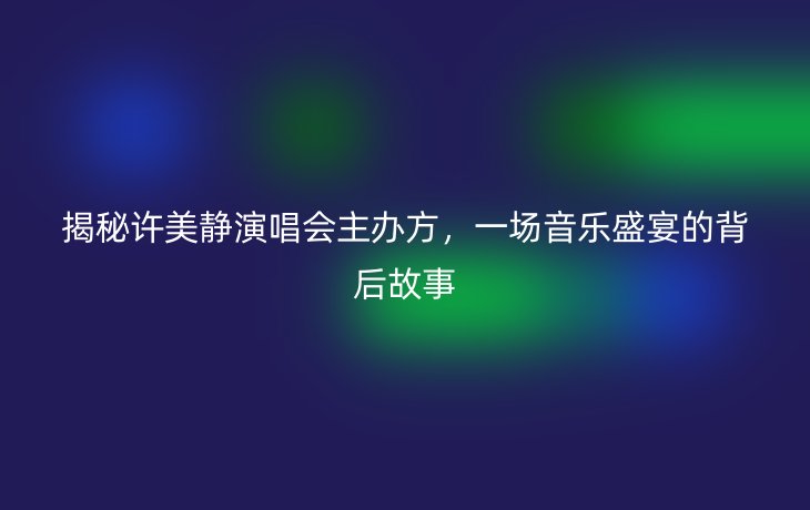 揭秘许美静演唱会主办方,一场音乐盛宴的背后故事_现代网新闻频道