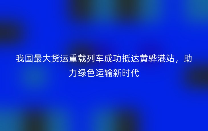 我国最大货运重载列车成功抵达黄骅港站,助力绿色运输新时代_现代网新闻频道