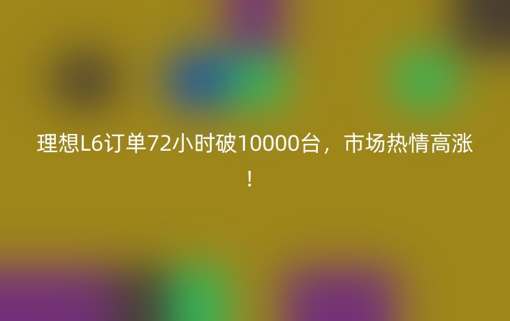理想L6订单72小时破10000台,市场热情高涨!_现代网新闻频道