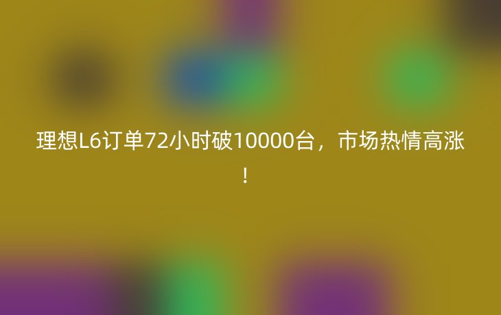 理想L6订单72小时破10000台，市场热情高涨！_现代网新闻频道