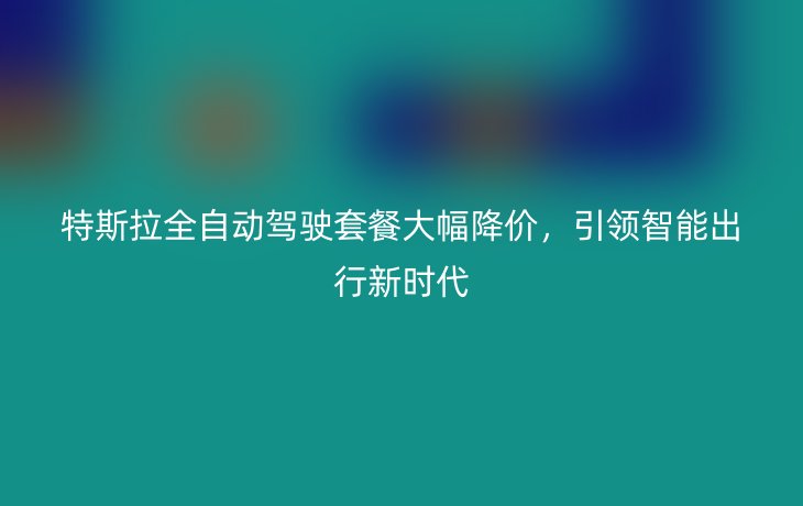 特斯拉全自动驾驶套餐大幅降价,引领智能出行新时代_现代网新闻频道