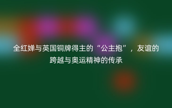 全红婵与英国铜牌得主的“公主抱”,友谊的跨越与奥运精神的传承_现代网新闻频道