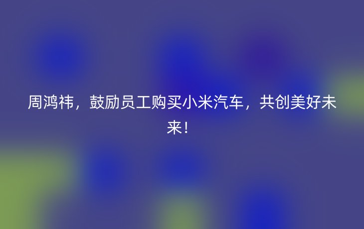 周鸿祎,鼓励员工购买小米汽车,共创美好未来!_现代网新闻频道