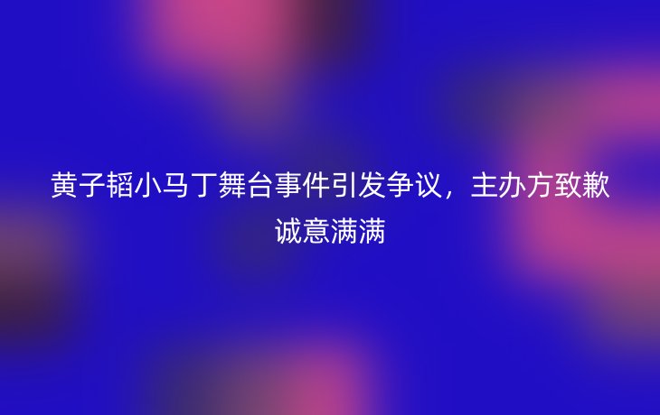 黄子韬小马丁舞台事件引发争议,主办方致歉诚意满满_现代网新闻频道