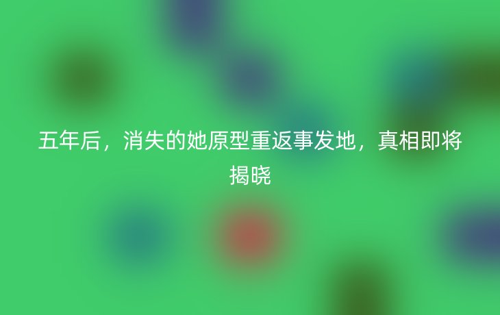 五年后,消失的她原型重返事发地,真相即将揭晓_现代网新闻频道