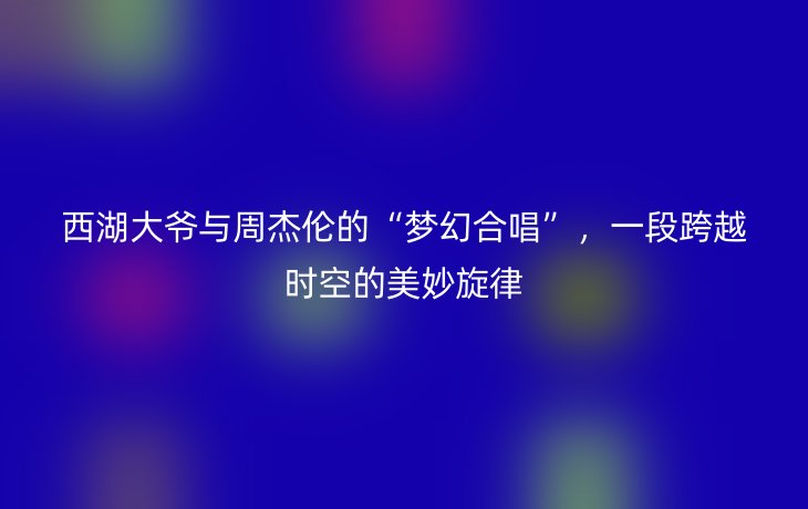 西湖大爷与周杰伦的“梦幻合唱”,一段跨越时空的美妙旋律_现代网新闻频道
