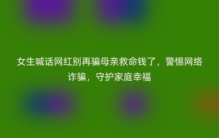 女生喊话网红别再骗母亲救命钱了，警惕网络诈骗，守护家庭幸福_现代网新闻频道