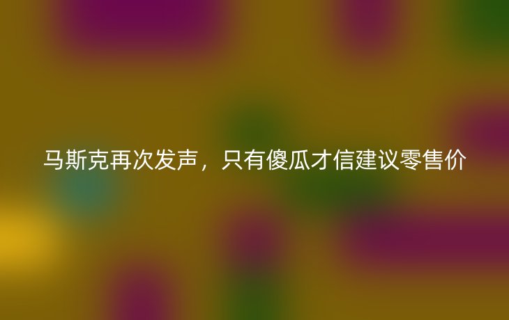 马斯克再次发声,只有傻瓜才信建议零售价_现代网新闻频道