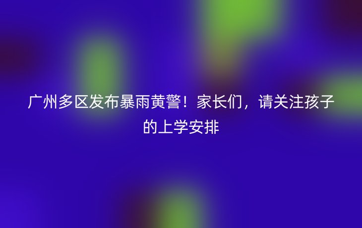 广州多区发布暴雨黄警!家长们,请关注孩子的上学安排_现代网新闻频道