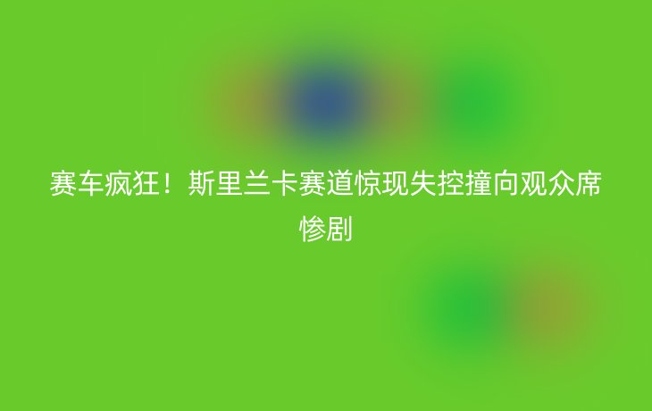 赛车疯狂!斯里兰卡赛道惊现失控撞向观众席惨剧_现代网新闻频道
