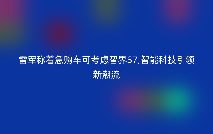 雷军称着急购车可考虑智界S7,智能科技引领新潮流_现代网新闻频道