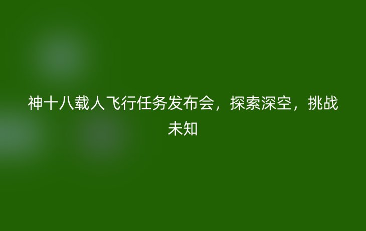 神十八载人飞行任务发布会,探索深空,挑战未知_现代网新闻频道