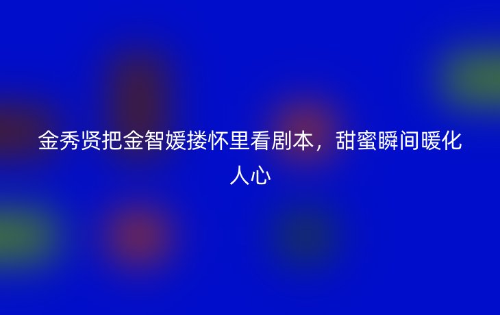金秀贤把金智媛搂怀里看剧本,甜蜜瞬间暖化人心_现代网新闻频道
