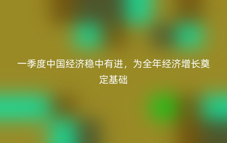 一季度中国经济稳中有进,为全年经济增长奠定基础_现代网新闻频道