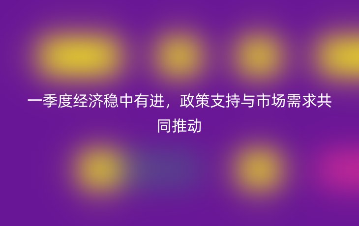 一季度经济稳中有进,政策支持与市场需求共同推动_现代网新闻频道