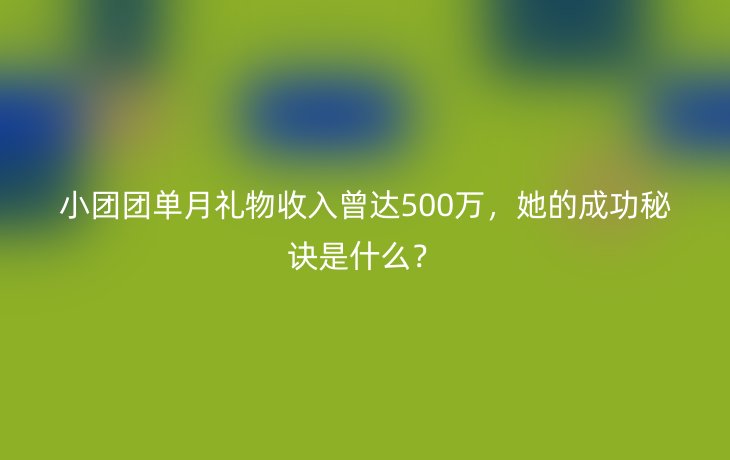 小团团单月礼物收入曾达500万,她的成功秘诀是什么?_现代网新闻频道