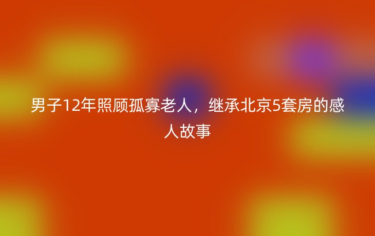 男子12年照顾孤寡老人,继承北京5套房的感人故事_现代网新闻频道
