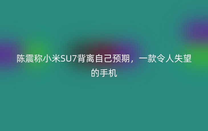 陈震称小米SU7背离自己预期,一款令人失望的手机_现代网新闻频道