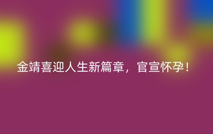 金靖喜迎人生新篇章,官宣怀孕!_现代网新闻频道