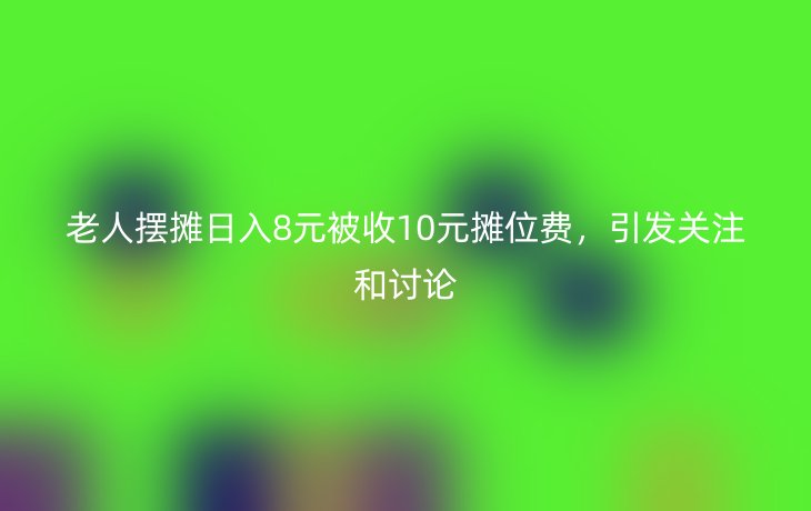 老人摆摊日入8元被收10元摊位费,引发关注和讨论_现代网新闻频道