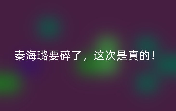 秦海璐要碎了,这次是真的!_现代网新闻频道