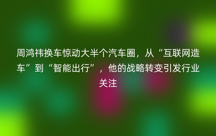 周鸿祎换车惊动大半个汽车圈,从“互联网造车”到“智能出行”,他的战略转变引发行业关注_现代网新闻频道