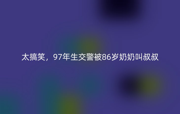 太搞笑,97年生交警被86岁奶奶叫叔叔_现代网新闻频道