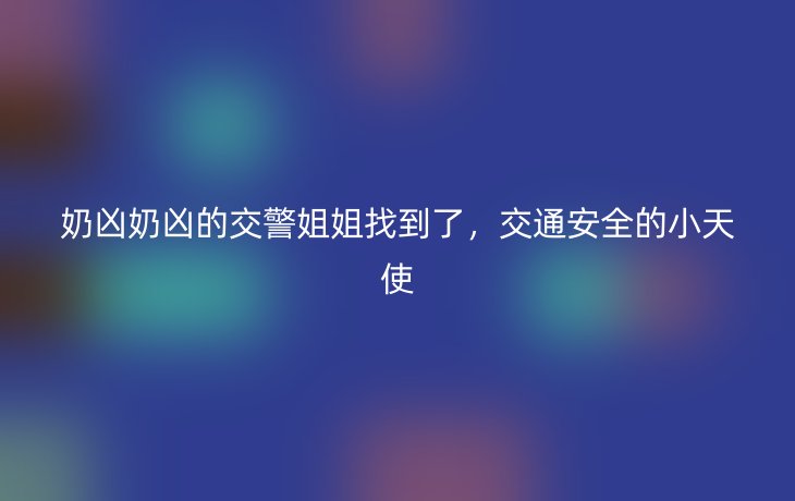 奶凶奶凶的交警姐姐找到了,交通安全的小天使_现代网新闻频道