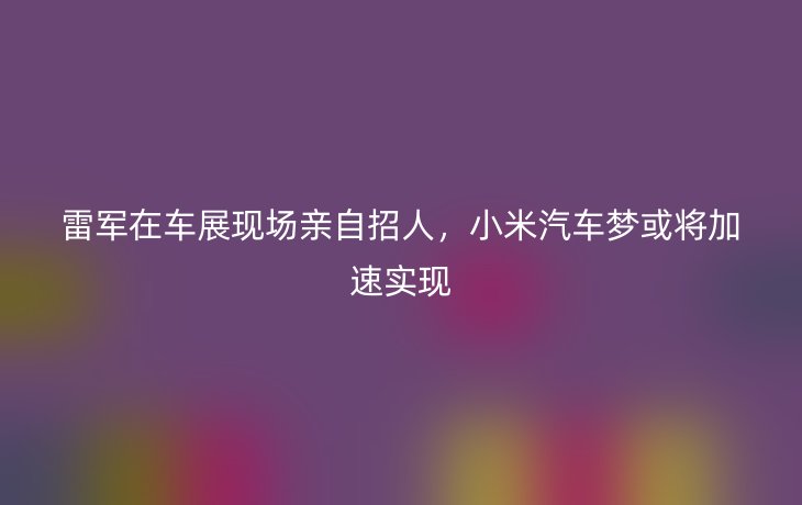 雷军在车展现场亲自招人,小米汽车梦或将加速实现_现代网新闻频道