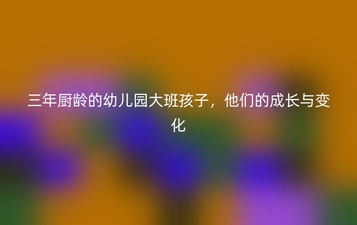 三年厨龄的幼儿园大班孩子,他们的成长与变化_现代网新闻频道