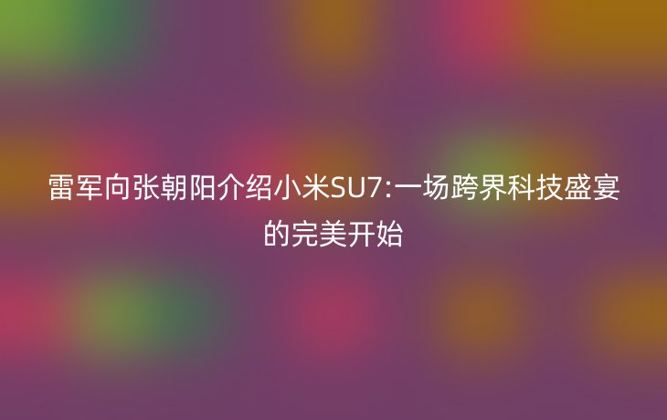 雷军向张朝阳介绍小米SU7:一场跨界科技盛宴的完美开始_现代网新闻频道