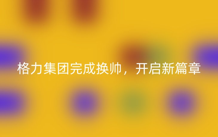 格力集团完成换帅,开启新篇章_现代网新闻频道