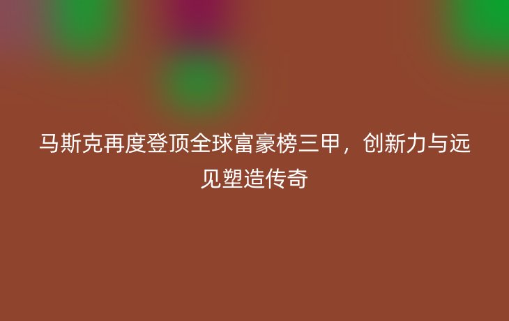 马斯克再度登顶全球富豪榜三甲，创新力与远见塑造传奇_现代网新闻频道